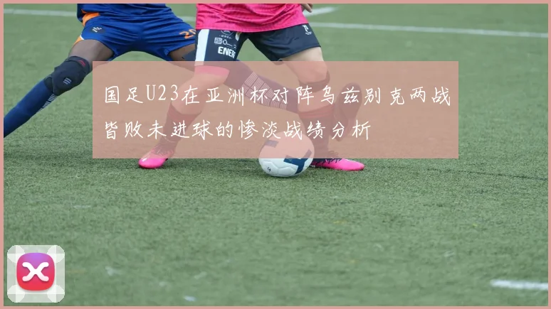 国足U23在亚洲杯对阵乌兹别克两战皆败未进球的惨淡战绩分析