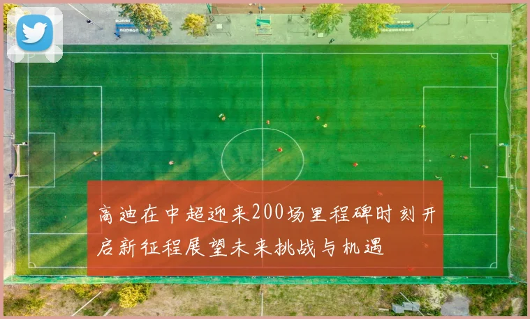 高迪在中超迎来200场里程碑时刻开启新征程展望未来挑战与机遇