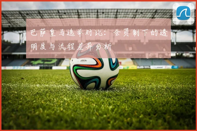 巴萨皇马选举对比：会员制下的透明度与流程差异分析