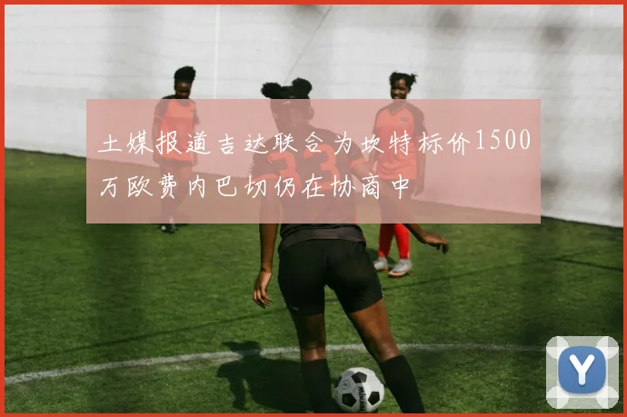 土媒报道吉达联合为坎特标价1500万欧费内巴切仍在协商中