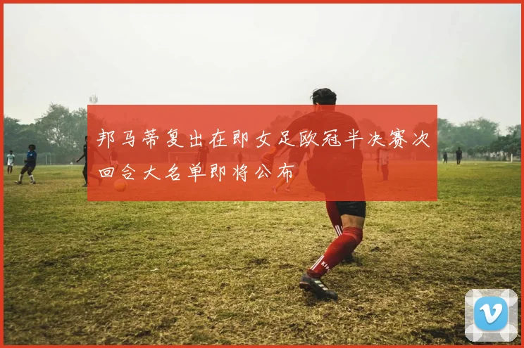 邦马蒂复出在即女足欧冠半决赛次回合大名单即将公布