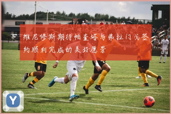 维尼修斯期待帕奎塔与弗拉门戈签约顺利完成的美好愿景