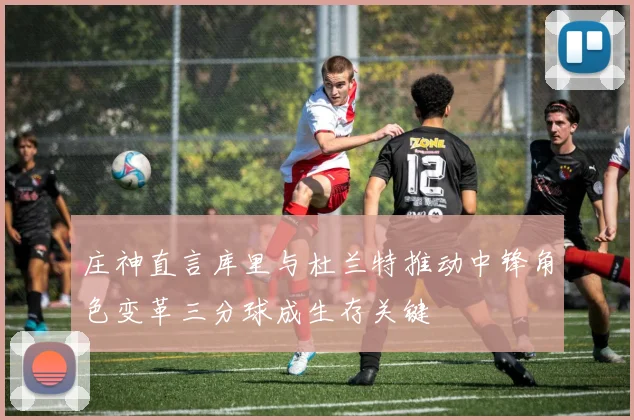 庄神直言库里与杜兰特推动中锋角色变革三分球成生存关键