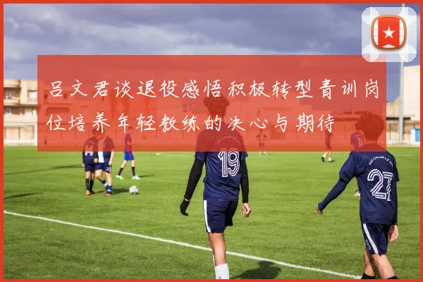 吕文君谈退役感悟积极转型青训岗位培养年轻教练的决心与期待