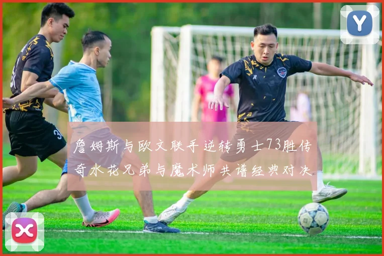 詹姆斯与欧文联手逆转勇士73胜传奇水花兄弟与魔术师共谱经典对决