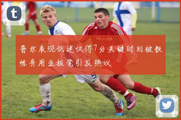 普尔表现低迷仅得7分关键时刻被教练弃用坐板凳引发热议