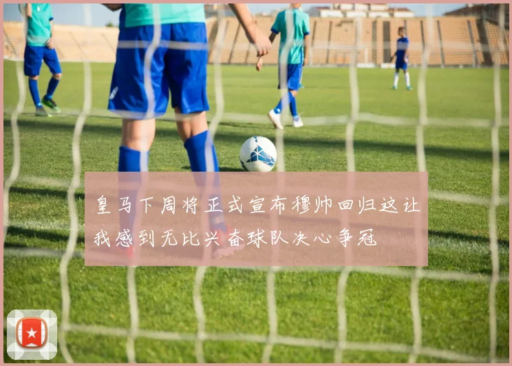 皇马下周将正式宣布穆帅回归这让我感到无比兴奋球队决心争冠