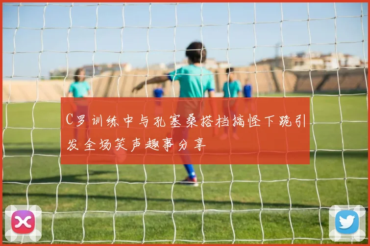 C罗训练中与孔塞桑搭档搞怪下跪引发全场笑声趣事分享