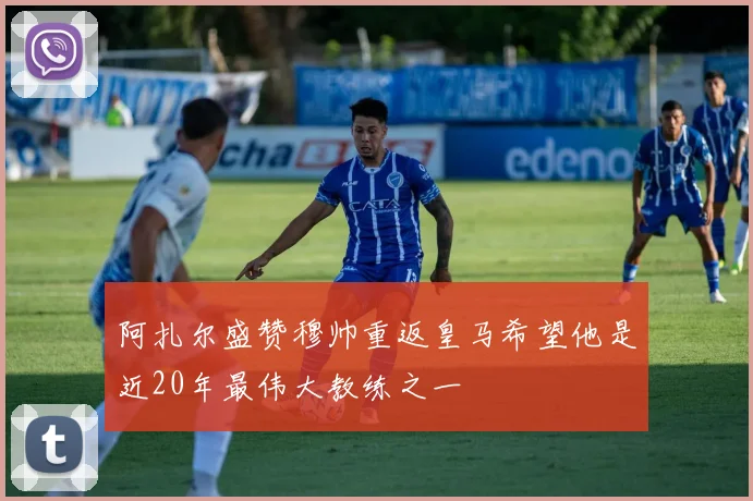 阿扎尔盛赞穆帅重返皇马希望他是近20年最伟大教练之一
