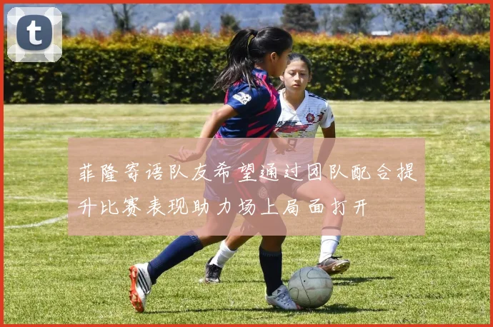 菲隆寄语队友希望通过团队配合提升比赛表现助力场上局面打开