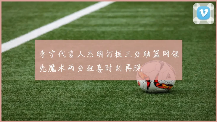 李宁代言人杰明打板三分助篮网领先魔术两分狂喜时刻再现
