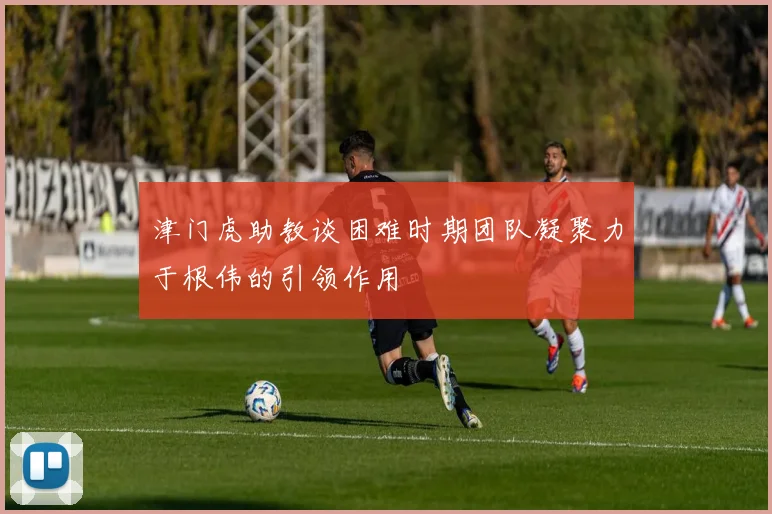 津门虎助教谈困难时期团队凝聚力于根伟的引领作用