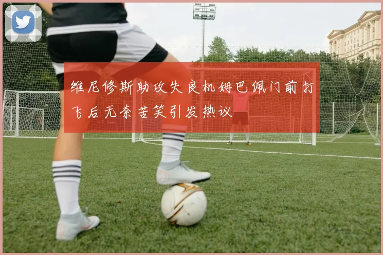 维尼修斯助攻失良机姆巴佩门前打飞后无奈苦笑引发热议
