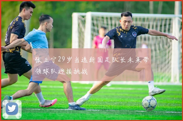 张玉宁29岁当选新国足队长未来带领球队迎接挑战