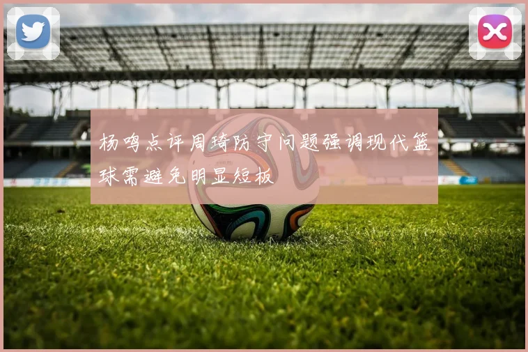 杨鸣点评周琦防守问题强调现代篮球需避免明显短板