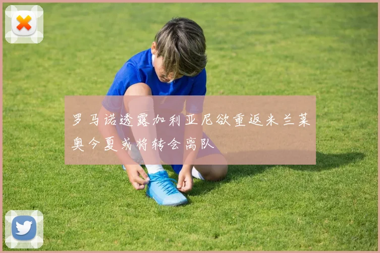 罗马诺透露加利亚尼欲重返米兰莱奥今夏或将转会离队