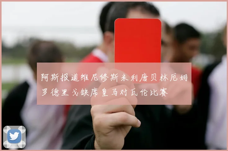 阿斯报道维尼修斯米利唐贝林厄姆罗德里戈缺席皇马对瓦伦比赛