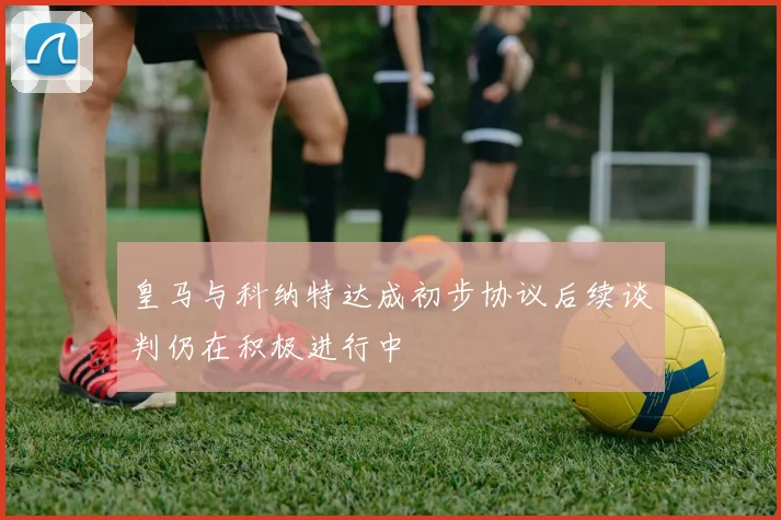 皇马与科纳特达成初步协议后续谈判仍在积极进行中