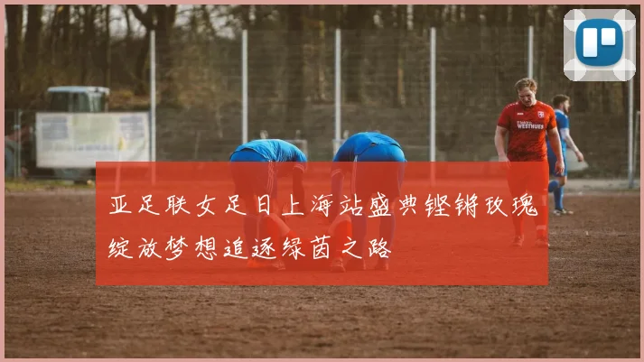 亚足联女足日上海站盛典铿锵玫瑰绽放梦想追逐绿茵之路
