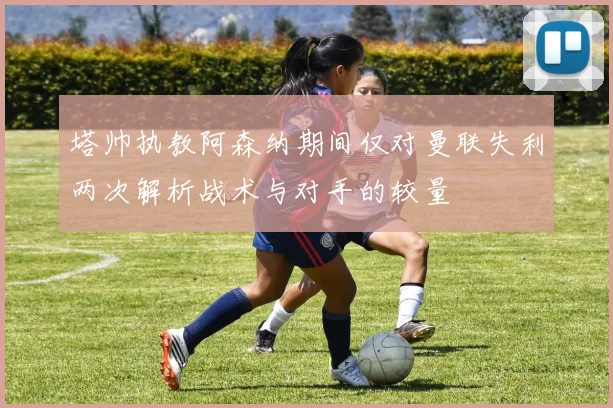 塔帅执教阿森纳期间仅对曼联失利两次解析战术与对手的较量