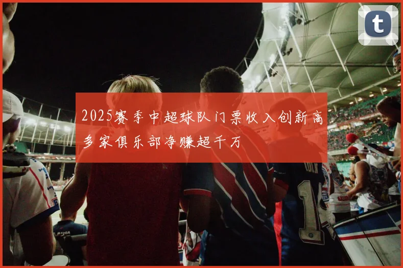 2025赛季中超球队门票收入创新高多家俱乐部净赚超千万