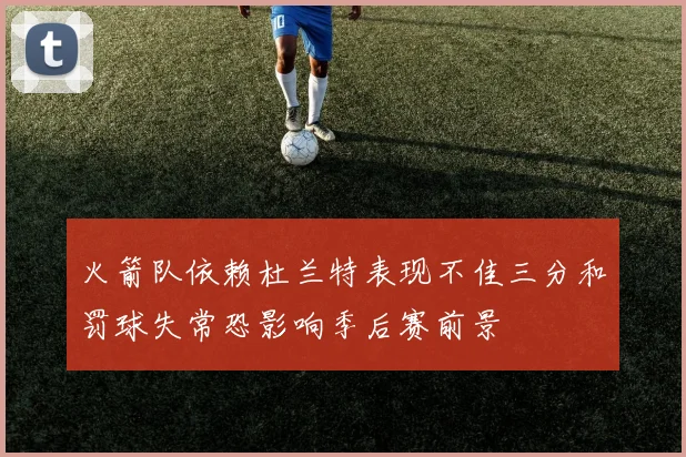 火箭队依赖杜兰特表现不佳三分和罚球失常恐影响季后赛前景